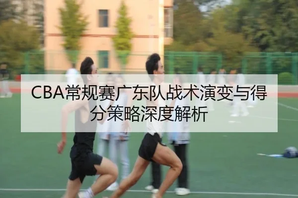 CBA常规赛广东队战术演变与得分策略深度解析